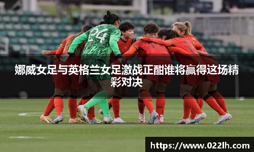 娜威女足与英格兰女足激战正酣谁将赢得这场精彩对决